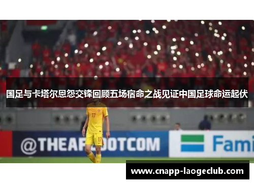 国足与卡塔尔恩怨交锋回顾五场宿命之战见证中国足球命运起伏