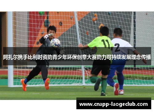 阿扎尔携手比利时资助青少年环保创意大赛助力可持续发展理念传播 阿扎尔携手比利时资助青少年环保创意大赛助力可持续发展理念传播