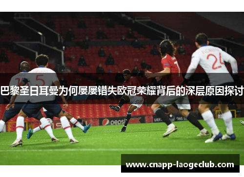 巴黎圣日耳曼为何屡屡错失欧冠荣耀背后的深层原因探讨