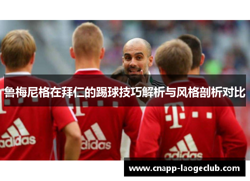 鲁梅尼格在拜仁的踢球技巧解析与风格剖析对比 鲁梅尼格在拜仁的踢球技巧解析与风格剖析对比