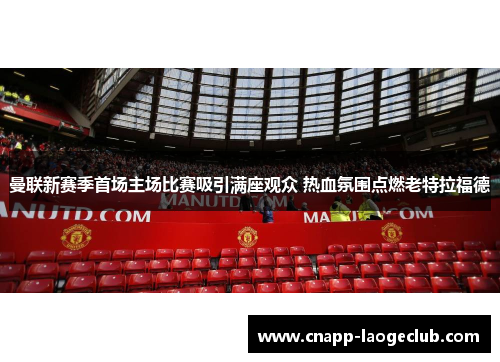 曼联新赛季首场主场比赛吸引满座观众 热血氛围点燃老特拉福德 曼联新赛季首场主场比赛吸引满座观众 热血氛围点燃老特拉福德