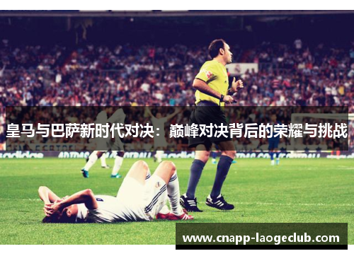 皇马与巴萨新时代对决:巅峰对决背后的荣耀与挑战 皇马与巴萨新时代对决:巅峰对决背后的荣耀与挑战