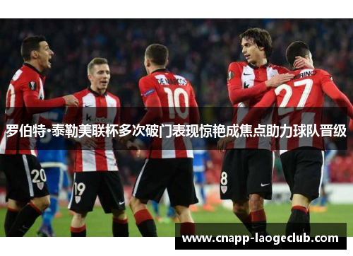 罗伯特·泰勒美联杯多次破门表现惊艳成焦点助力球队晋级 罗伯特·泰勒美联杯多次破门表现惊艳成焦点助力球队晋级